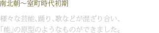南北朝〜室町時代初期 様々な芸能、踊り、歌などが混ざり合い、「能」の原型のようなものができました。