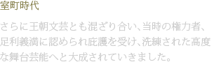 室町時代 さらに王朝文芸とも混ざり合い、当時の権力者、足利義満に認められ庇護を受け、洗練された高度な舞台芸能へと大成されていきました。