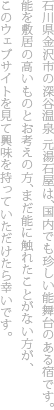 石川県金沢市の深谷温泉 元湯石屋は、国内でも珍しい能舞台のある宿です。能を敷居の高いものとお考えの方、まだ能を親しんだことがない方が、このウェブサイトを見て興味を持っていただけたら幸いです。